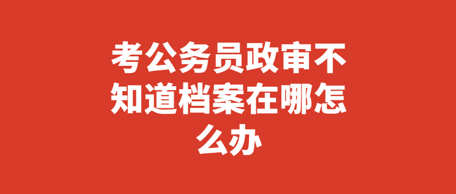 考公务员政审不知道档案在哪?考公务员要查找档案很简单!