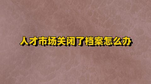 人才市场关闭了档案怎么办,档案要放哪去呢?