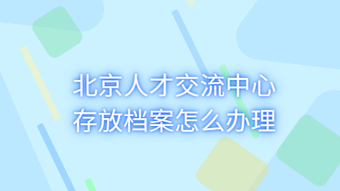 北京人才交流中心存放档案咋办理?不是北京的怎么办理?