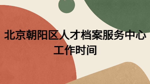 北京朝阳区人才档案服务中心在哪,工作时间是几点到几点?