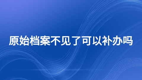 原始档案丢了怎么办,原始档案不见了可以补办吗?