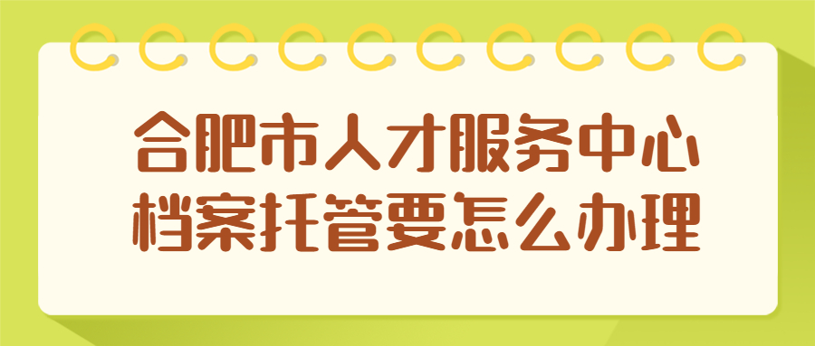 合肥市人才服务中心档案托管要怎么办理?