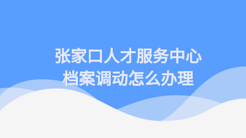 张家口人才服务中心调动档案怎么处理,怎样调档案?