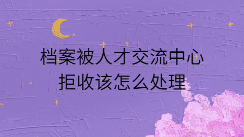 档案被人才交流中心拒收怎么办,怎么才能被接收?
