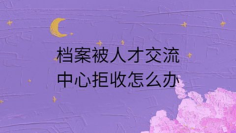 档案被人才交流中心拒收怎么办,怎么才能被接收?