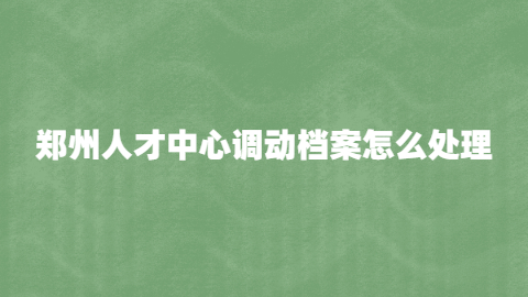 郑州人才中心调动档案怎么处理,怎样从郑州人才交流中心调档案?