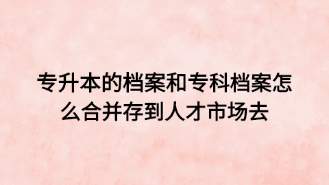 专升本的档案和专科档案怎么合并,怎么存到人才市场去?