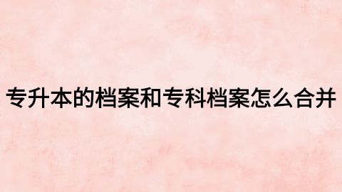 专升本的档案和专科档案怎么合并,怎么存到人才市场去?