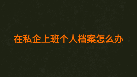 在私企上班个人档案怎么办,在私企上班档案放哪最好呢?