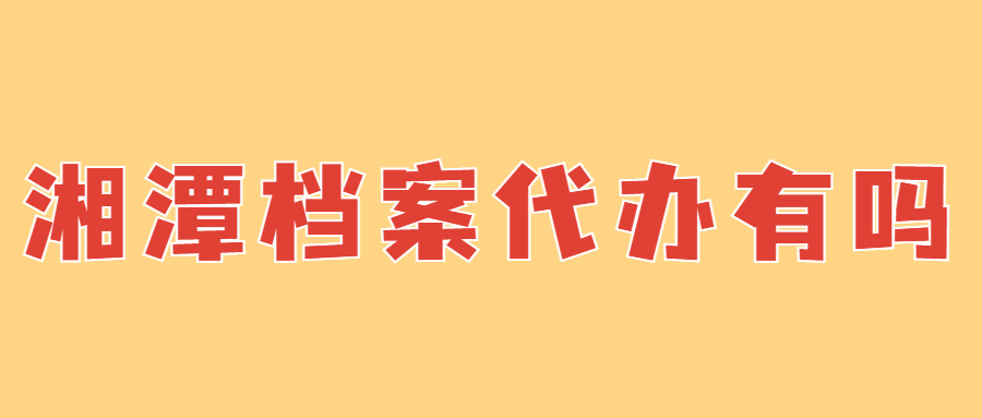 湘潭档案代办有吗,湘潭有没有档案代办机构?