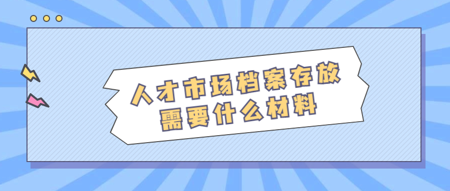人才市场档案存放,人才市场档案存放需要什么材料?