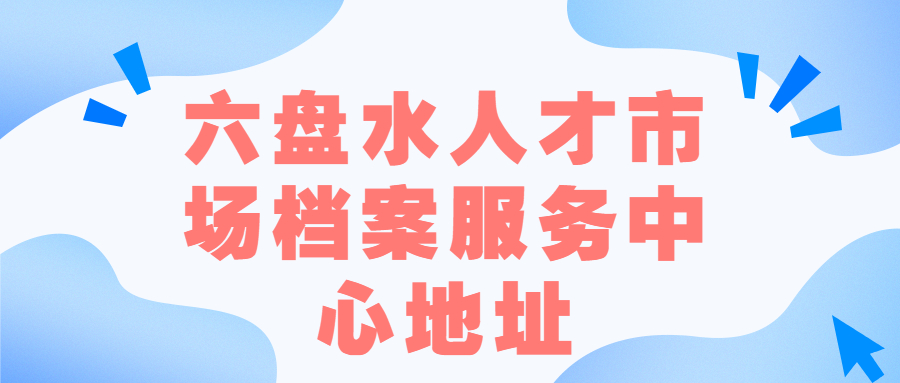 六盘水人才市场档案服务中心地址,六盘水档案存放
