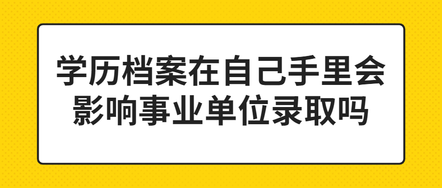 学历档案在自己手里怎么处理,会影响事业单位录取吗?