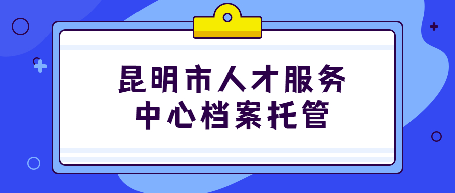 昆明市人才服务中心档案托管地址,昆明市档案托管怎么办理?