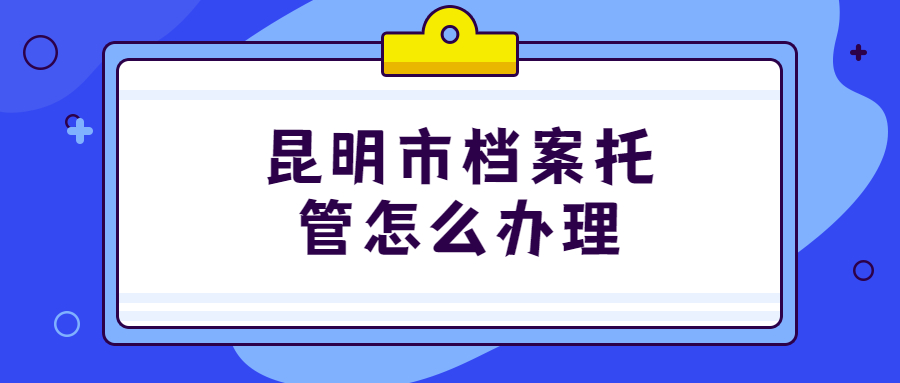 昆明市人才服务中心档案托管地址,昆明市档案托管怎么办理?
