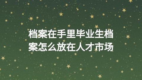 毕业生档案怎么放在人才市场,目前档案在手里