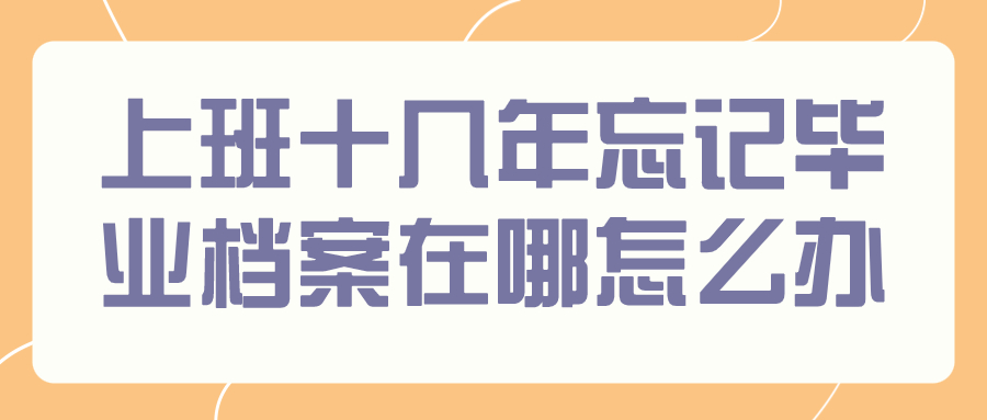 上班十几年忘记毕业档案在哪怎么办,要怎么才能找到?