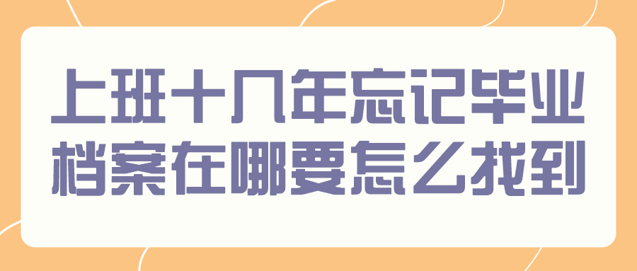 上班十几年忘记毕业档案在哪怎么办,要怎么才能找到?
