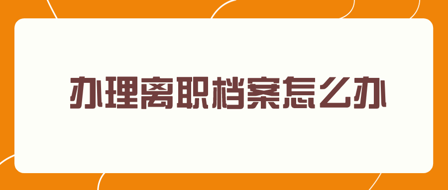 办理离职档案怎么办,离职后的档案存到哪-档案管理网