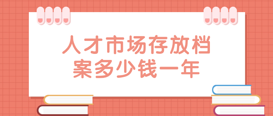 人才市场存放档案多少钱一年,管理档案一年收费多少?