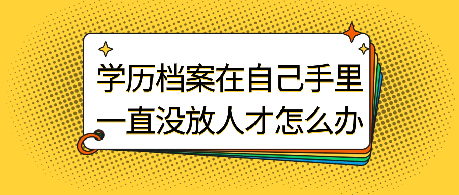 学历档案在自己手里一直没放人才怎么办,会有影响吗?