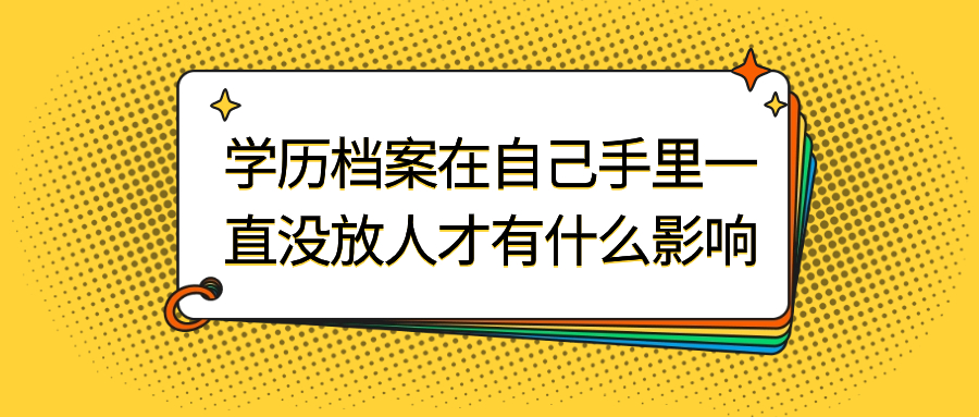 学历档案在自己手里一直没放人才怎么办,会有影响吗?