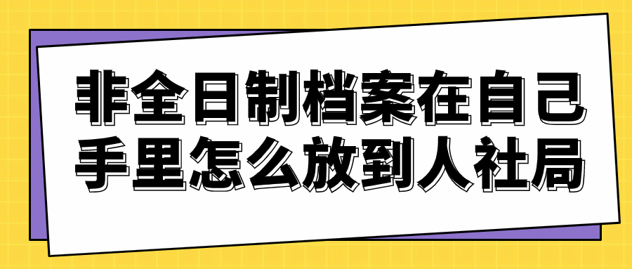 非全日制档案在自己手里怎么放到人社局-档案管理网