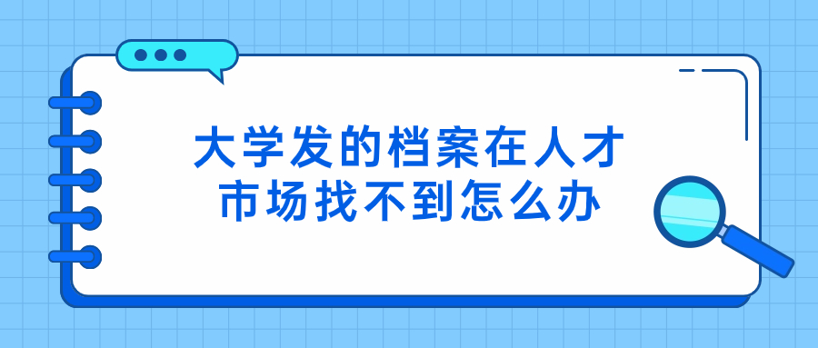 大学发的档案在人才市场找不到怎么办,是不是搞丢了?